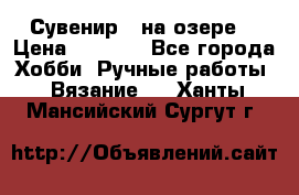 Сувенир “ на озере“ › Цена ­ 1 250 - Все города Хобби. Ручные работы » Вязание   . Ханты-Мансийский,Сургут г.